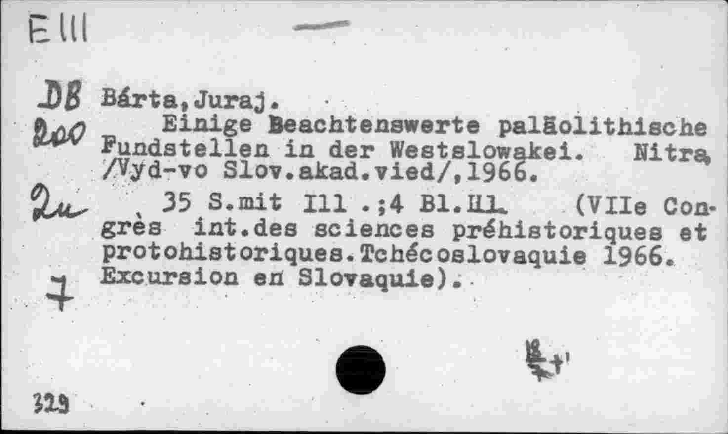 ﻿-Dß бос*
Bär ta, Juraj.
Einige Beachtenswerte paläolithische Fundstellen in der Westslowakei. Nitra /Vyd-vo Slov.akad.vied/,1966.
\ 35 S.mit Ill . j4 Bl.Hl*	(Vile Con-
grès int.des sciences préhistoriques et prot ohist oriques.Tchéc oslovaquie 1966. Excursion en Slovaquie).